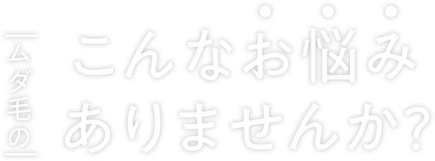 ムダ毛のこんなお悩みありませんか？