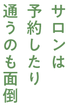 サロンは 予約したり 通うのも面倒