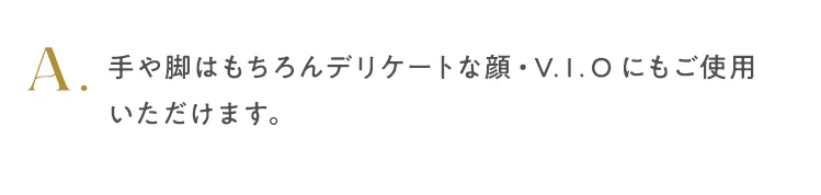 手や脚はもちろんデリケートな顔・V.I.Oにもご使用いただけます。