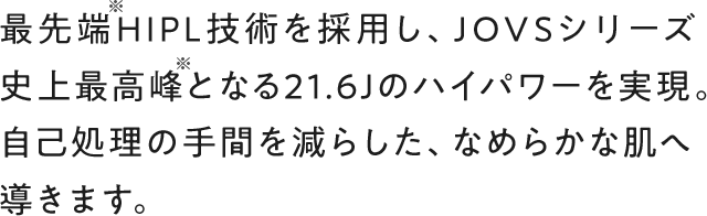 最先端HIPL技術を採用し、JOVSシリーズ史上最高峰となる21.6Jのハイパワーを実現。自己処理の手間を減らし、なめらかな素肌へ導きます。