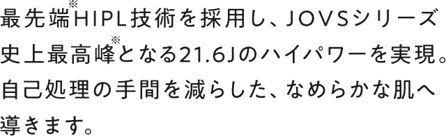 最先端HIPL技術を採用し、JOVSシリーズ史上最高峰となる21.6Jのハイパワーを実現。自己処理の手間を減らし、なめらかな素肌へ導きます。