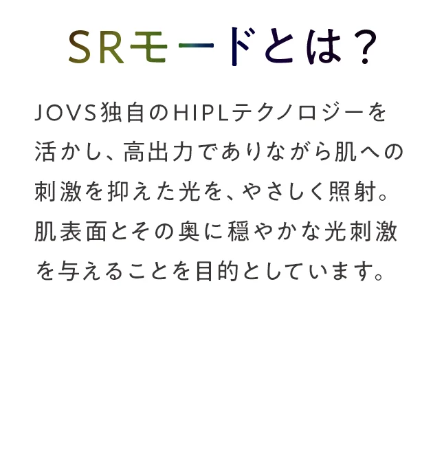 SRモードとは？
　　　　JOVS独自のHIPLテクノロジーを活かし、高出力でありながら肌への刺激を抑えた光を、やさしく照射。肌表面とその奥に穏やかな光刺激を与えることを目的としています。