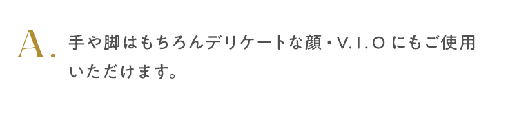手や脚はもちろんデリケートな顔・V.I.Oにもご使用いただけます。