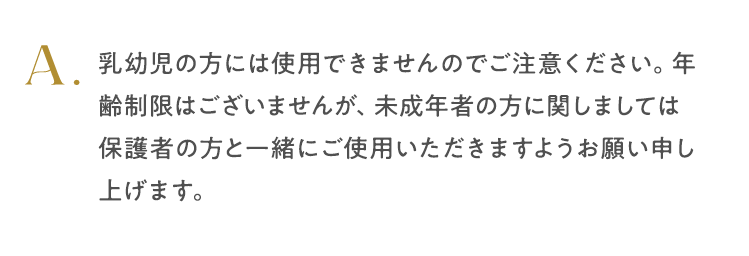 乳幼児の方には使用できませんのでご注意ください。年齢制限はございませんが、未成年者の方に関しましては保護者の方と一緒にご使用い