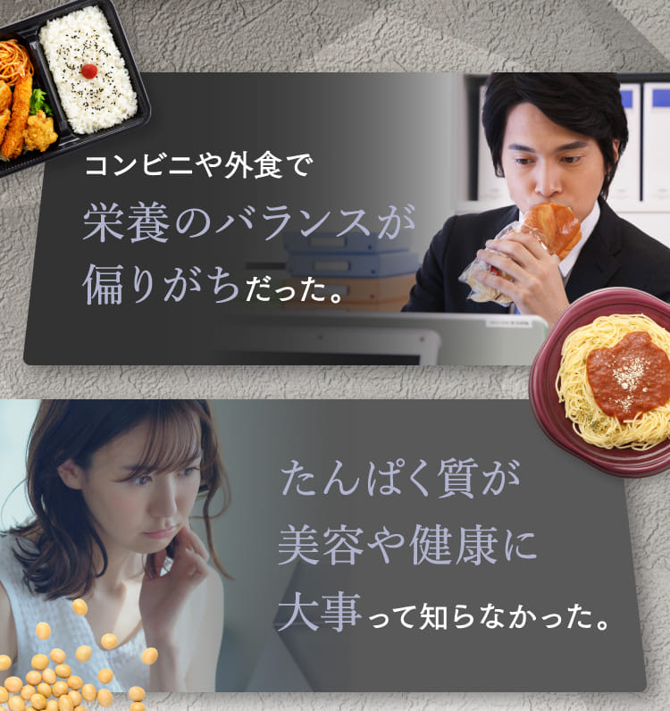 コンビニや外食で栄養のバランスが偏りがちだった。 たんぱく質が美容や健康に大事って知らなかった。