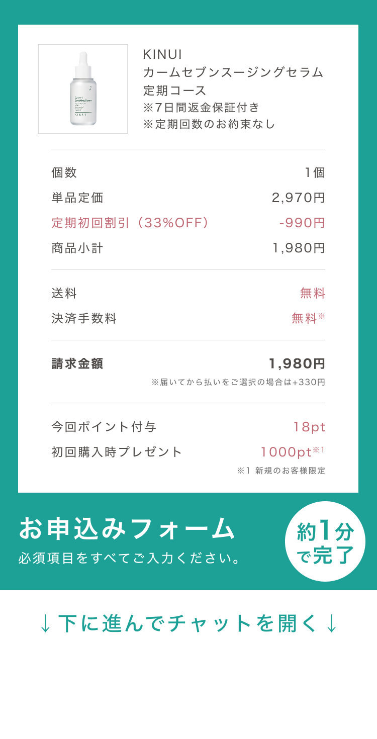 
個数 1個
単品定価 7,260円
定期初回割引（73%OFF） -5,280円
商品小計 1,980円
クーポン割引（50%OFF） -990円
送料 無料
決済手数料 無料※
請求金額 990円
※後払い(ペイディ)をご選択の場合は+220円
お申込みフォーム
必須項目をすべてご入力ください。
約1分で完了
↓下に進んでチャットを開く↓
Pull to Chat Open
        