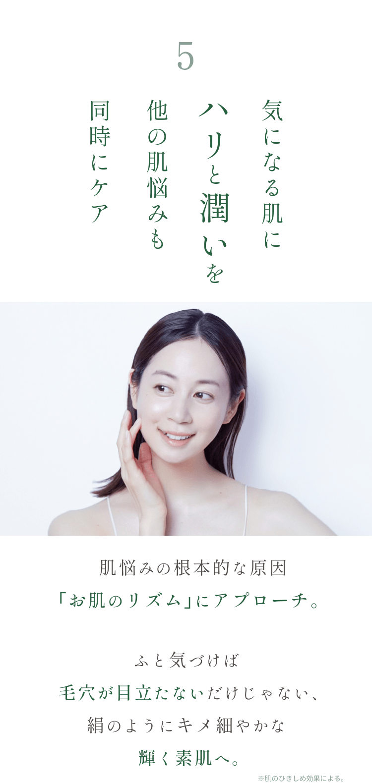 
5.たるみ毛穴にハリと潤いを 他の肌悩みも同時にケア
肌悩みの根本的な原因｢お肌のリズム｣にアプローチ。
ふと気づけば毛穴が目立たないだけじゃない、絹のようにキメ細やかな輝く素肌へ。
        