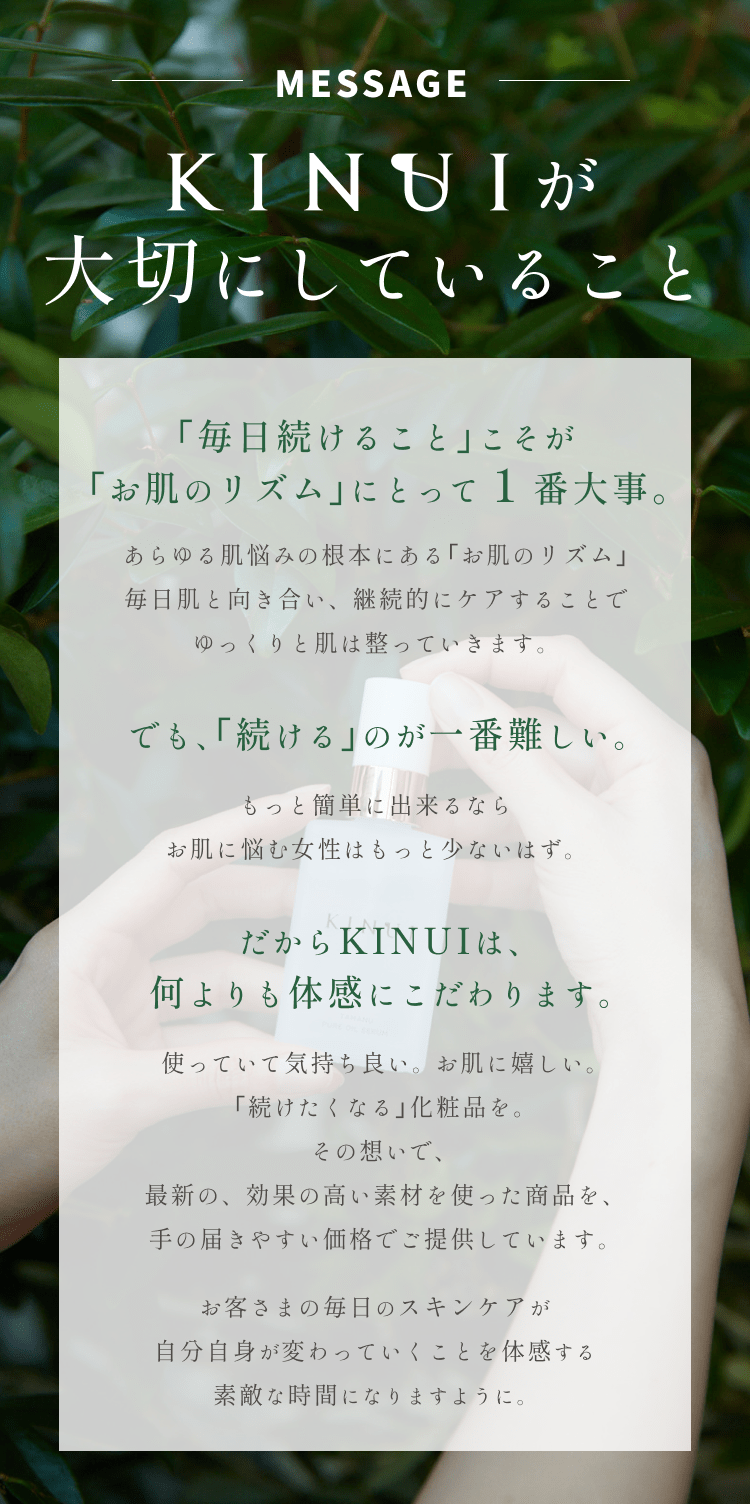 
KINUIが大切にしていること
｢毎日続けること｣こそが｢お肌のリズム｣にとって１番大事。
あらゆる肌悩みの根本にある｢お肌のリズム｣は毎日の継続的なケアによってゆっくりと改善していきます。
でも、｢続ける｣のが一番難しい。
もっと簡単に出来るならお肌に悩む女性はもっと少ないはず。
だからKINUIは、何よりも実感にこだわります。
使っていて気持ち良い。変化が嬉しい。
｢続けたくなる｣化粧品を。
その想いで、最新の、効果の高い素材を使った商品を、手の届きやすい価格でご提供しています。
お客さまの毎日のスキンケアが自分自身が変わっていくことを実感する素敵な時間になりますように。
        