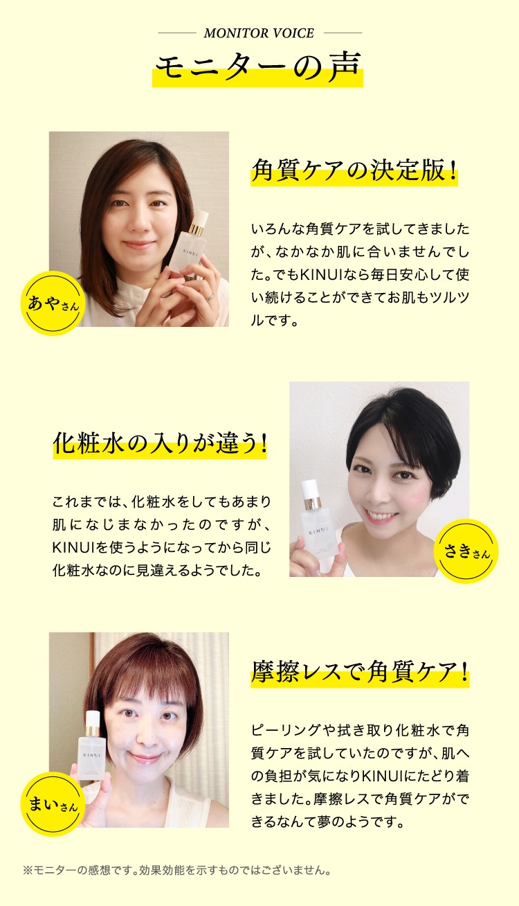 MONITOR VOICE モニターの声 角質ケアの決定版!いろんな角質ケアを試してきましたが、なかなか肌に合いませんでした。でもKINUIなら毎日安心して使い続けることができてお肌もツルツルです。 化粧水の入りが違う!これまでは、化粧水をしてもあまり肌になじまなかったのですが、KINUIを使うようになってから同じ化粧水なのに見違えるようでした。 摩擦レスで角質ケア!ピーリングや拭き取り化粧水で角質ケアを試していたのですが、肌への負担が気になりKINUIにたどり着きました。摩擦レスで角質ケアができるなんて夢のようです。 ※モニターの感想です。効果効能を示すものではございません。