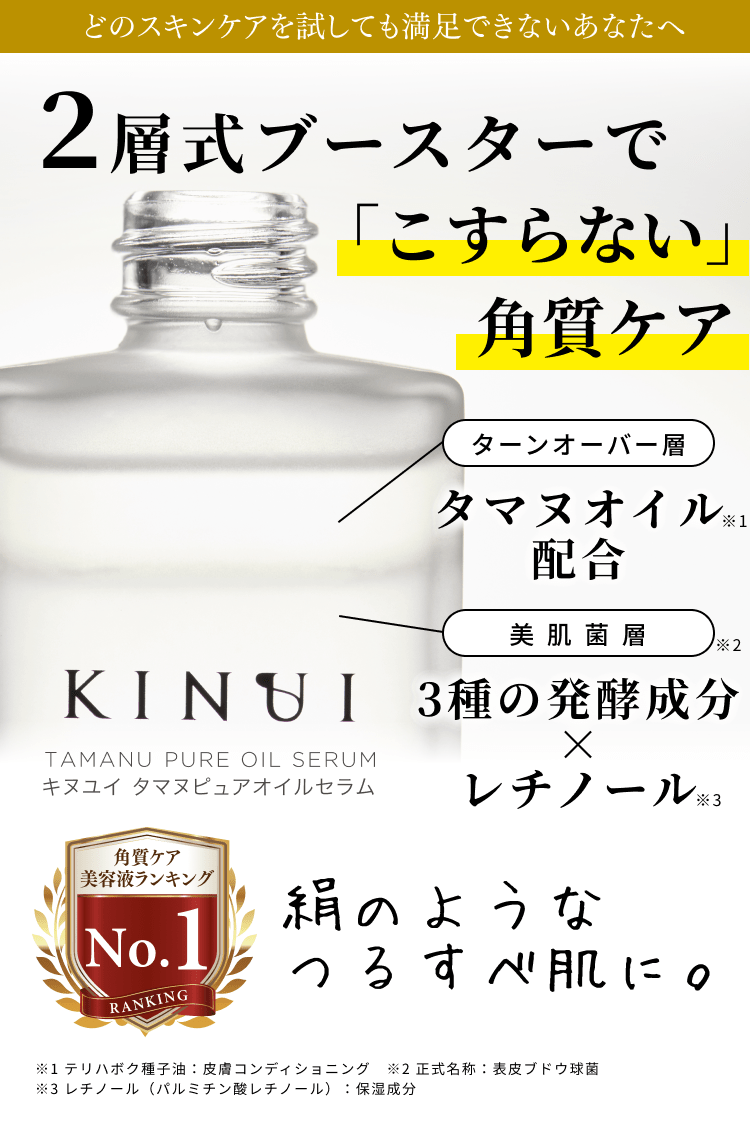 どのスキンケアを試しても満足できないあなたへ 二層式ブースターでこすらない角質ケア ターンオーバー層 タマヌオイル配合 美肌菌層 3種の発酵成分×レチノール 絹のようなつるすべ肌に。 ※1 テリハボク種子油:皮膚コンディショニング ※2 正式名称:表皮ブドウ球菌 ※3 レチノール(パルミチン酸レチノール):保湿成分