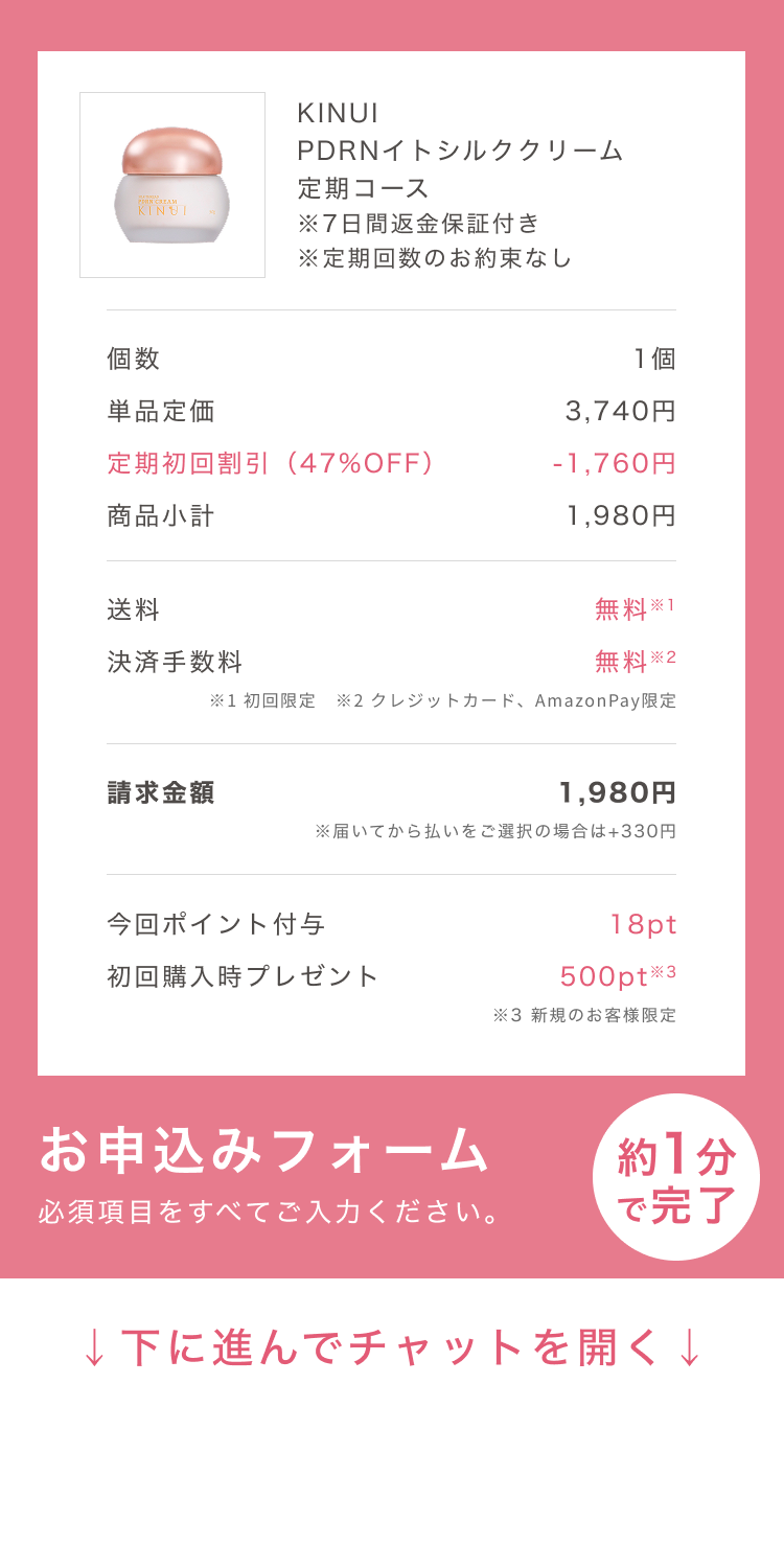 
個数 1個
単品定価 7,260円
定期初回割引（73%OFF） -5,280円
商品小計 1,980円
クーポン割引（50%OFF） -990円
送料 無料
決済手数料 無料※
請求金額 990円
※後払い(ペイディ)をご選択の場合は+220円
お申込みフォーム
必須項目をすべてご入力ください。
約1分で完了
↓下に進んでチャットを開く↓
Pull to Chat Open
        
