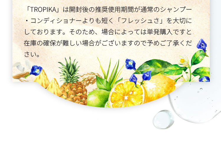 本製品は開封後の推奨使用期間が通常のシャンプー・コンディショナーよりも短く「フレッシュさ」を大切にしております。そのため、場合によっては単発購入ですと在庫の確保が難しい場合がございますので予めご了承ください。 