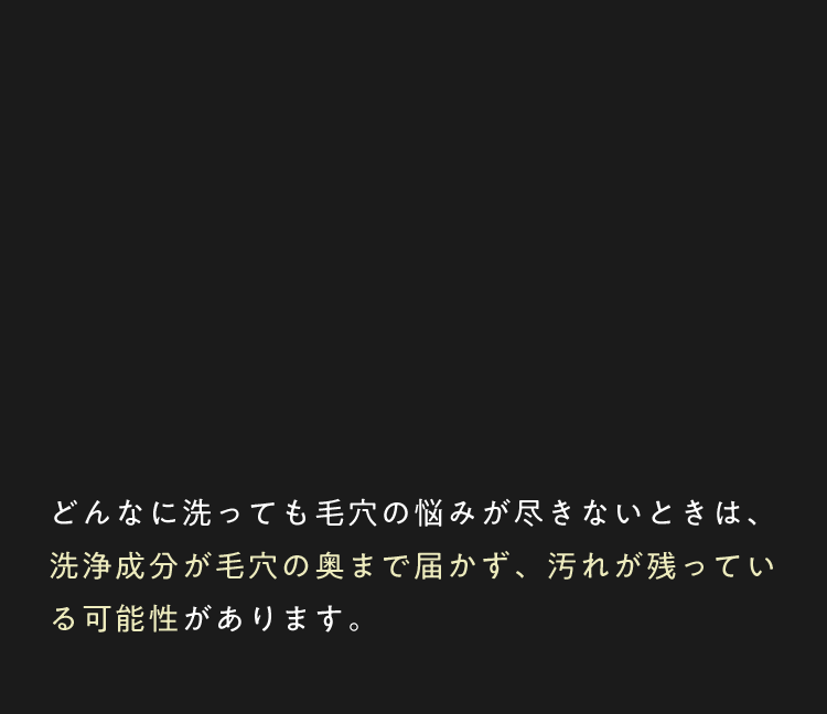 どんなに洗っても毛穴の悩みが尽きないときは、洗浄成分が毛穴の奥まで届かず、汚れが残っている可能性があります。
