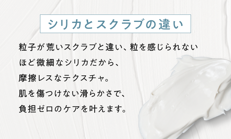 粒子が荒いスクラブと違い、粒を感じられないほど微細なシリカだから、摩擦レスなテクスチャ。