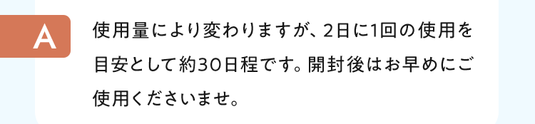 使用量により変わりますが、2日に1回の使用を目安として約30日程です。開封後はお早めにご使用くださいませ。