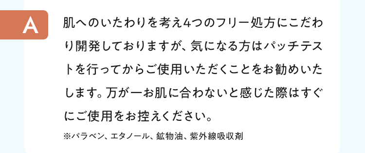 肌へのいたわりを考え4つのフリー処方にこだわり開発しておりますが、気になる方はパッチテストを行ってからご使用いただくことをお勧めいたします。