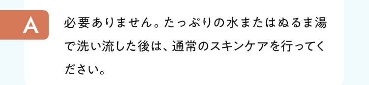 必要ありません。たっぷりの水またはぬるま湯で洗い流した後は、通常のスキンケアを行ってください。