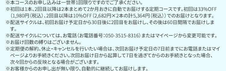 ※本コースのお申し込みは一世帯1回限りですのでご了承ください。 ※初回は1本、2回目以降は2本まとめて2か月おきに自動でお届けする定期コースです。初回は43％OFF（1,980円（税込）、2回目以降は10％OFF（3,132円×2本の計6,264円（税込））でのお届けとなります。 ※配送サイクルは、初回お届け予定日から30日後に2回目をお届けし、その後は60日間隔でお届けします。 ※配送サイクルについては、お電話（お電話番号：050－3515－8316）またはマイページから変更可能です。 ※お届け回数の縛りはございません。 ※定期便の解約、休止・キャンセルを行いたい場合は、次回お届け予定日の7日前までにお電話またはマイページよりお手続きください。次回お届け日から起算して7日を過ぎてからのお手続きとなった場合、次々回からの反映となる場合がございます。 ※お客様からのお申し出が無い限り、自動的に継続してお届けします。