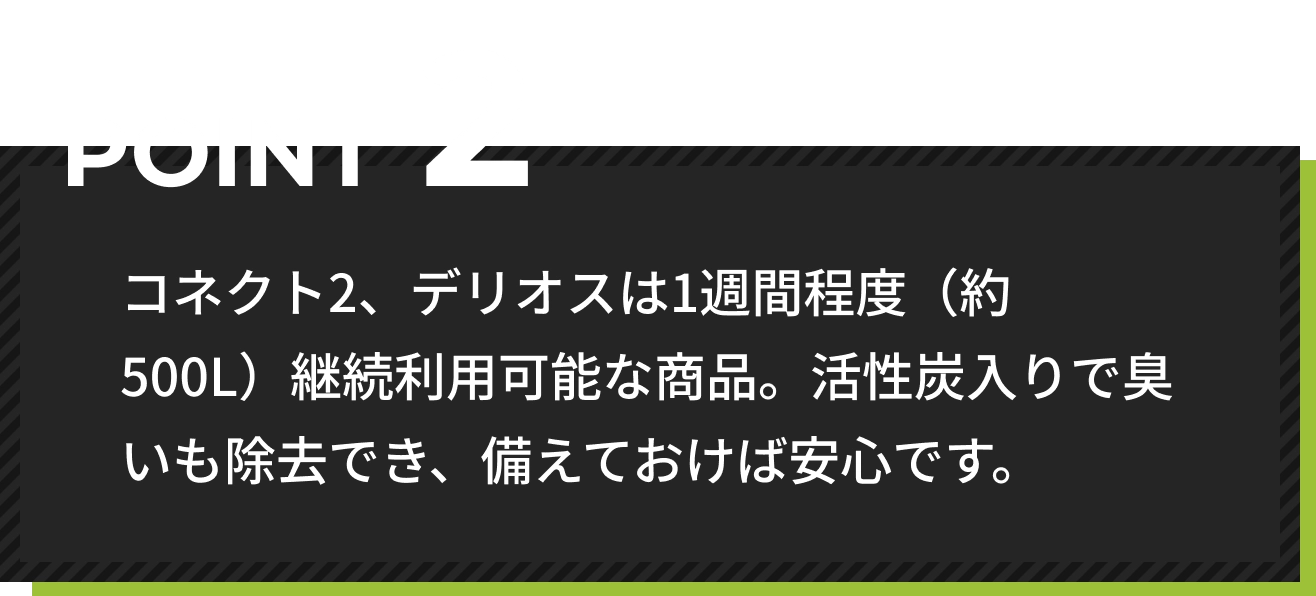 コネクト2、デリオスは1週間程度（約500L）継続利用可能な商品。活性炭入りで臭いも除去でき、備えておけば安心です。