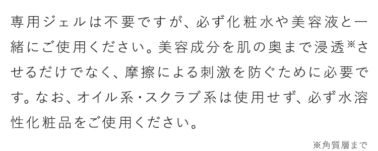 専用ジェルは不要ですが、必ず化粧水や美容液と一緒にご使用ください。