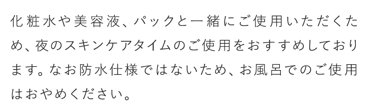 化粧水や美容液、パックと一緒にご使用いただくため、夜のスキンケアタイムのご使用をおすすめしております。