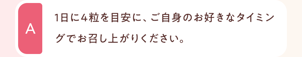1日に4粒を目安に、ご自身のお好きなタイミングでお召し上がりください。
