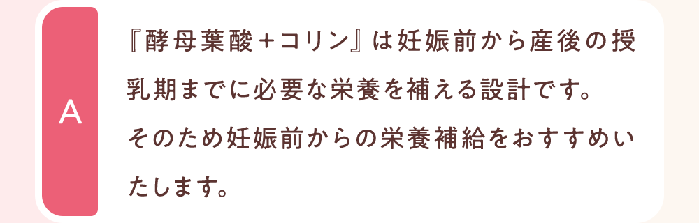 『酵母葉酸＋コリン』は妊娠前から産後の授乳期までに必要な栄養を補える設計です。
