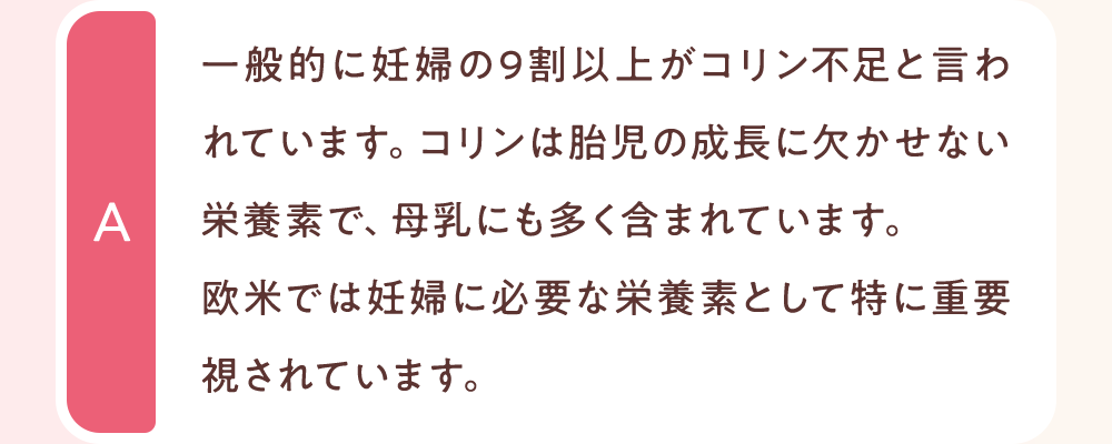 一般的に妊婦の9割以上がコリン不足と言われています。コリンは胎児の成長に欠かせない栄養素で、母乳にも多く含まれています。