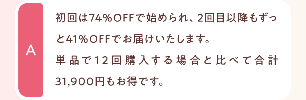 初回は74％OFFで始められ、2回目以降もずっと41％OFFでお届けいたします。