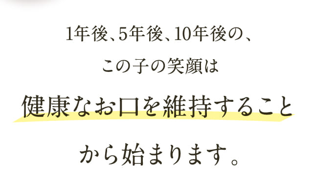 1年後、5年後、10年後の、この子の笑顔は健康なお口を維持することから始まります。