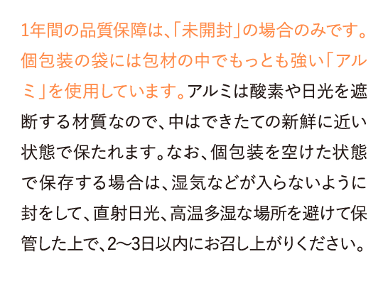 1年間の品質保証は、「未開封」の場合のみです。個包装の袋には包材の中でもっとも強い「アルミ」を使用しています。アルミは……