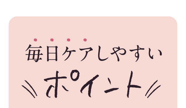 毎日ケアしやすいポイント