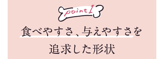 Point1 食べやすさ、与えやすさを追求した形状