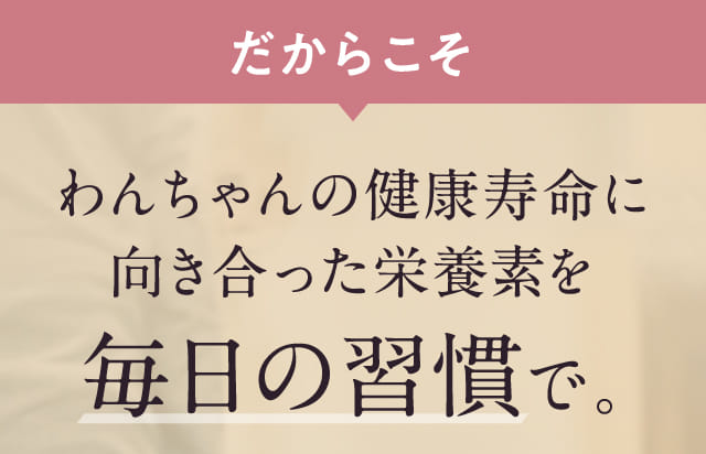 だからこそわんちゃんの健康寿命に向き合った栄養素を毎日の習慣で。