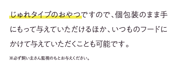 じゅれタイプのおやつですので、個包装のまま手にもって与えていただけるほか、いつものフードにかけて与えていただくことも可能です。※必ず飼い主さん監視のもとお与えください。