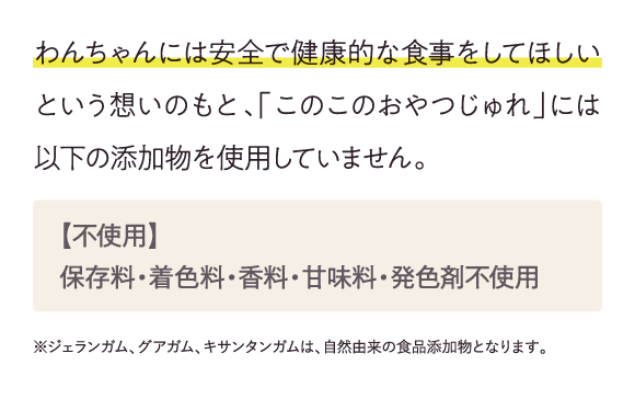 わんちゃんには安全で健康的な食事をしてほしいという想いのもと、「このこのおやつじゅれ」には以下の添加物を使用していません。…
