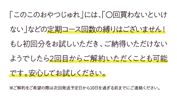 「このこのおやつじゅれ」には、「⚪回買わないといけない」などの定期コース回数の縛りはございません!もし初回分をお試しいただき、ご納得いただけないようでしたら2回目からご解約いただくことも可能です。安心してお試しください。