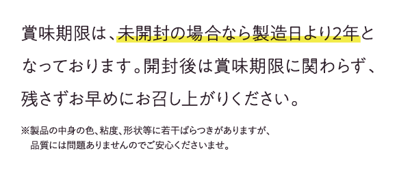 賞味期限は、未開封の場合なら製造日より2年となっております。開封後は賞味期限に関わらず、残さずお早めにお召し上がりください。※製品の中身の色、粘度、形状等に若干ばらつきがありますが品質ありませんのでご安心ください。