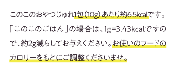 このこのおやくつじゅれ1包(10g)あたり約6.5kcalです。「このこのごはん」の場合は、1g=3.43kcalですので、約2g減らしてお与えください。お使いのフードのカロリーをもとに誤調整くださいませ。