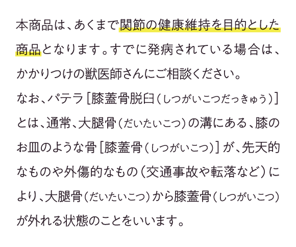 本商品は、あくまで関節の健康維持を目的とした商品となります。すでに発病されている場合は、かかりつけの獣医師さんにご相談ください。