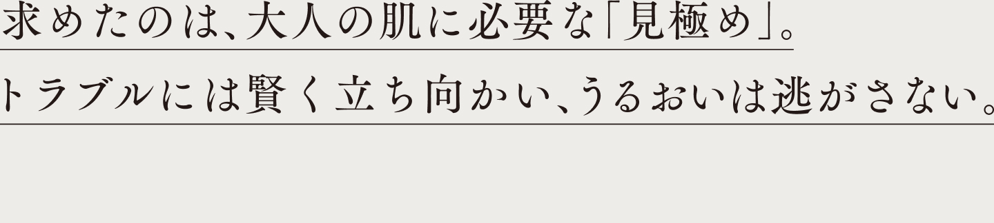 求めたのは、大人の肌に必要な「見極め」。トラブルには賢く立ち向かう、うるおいは逃さない。