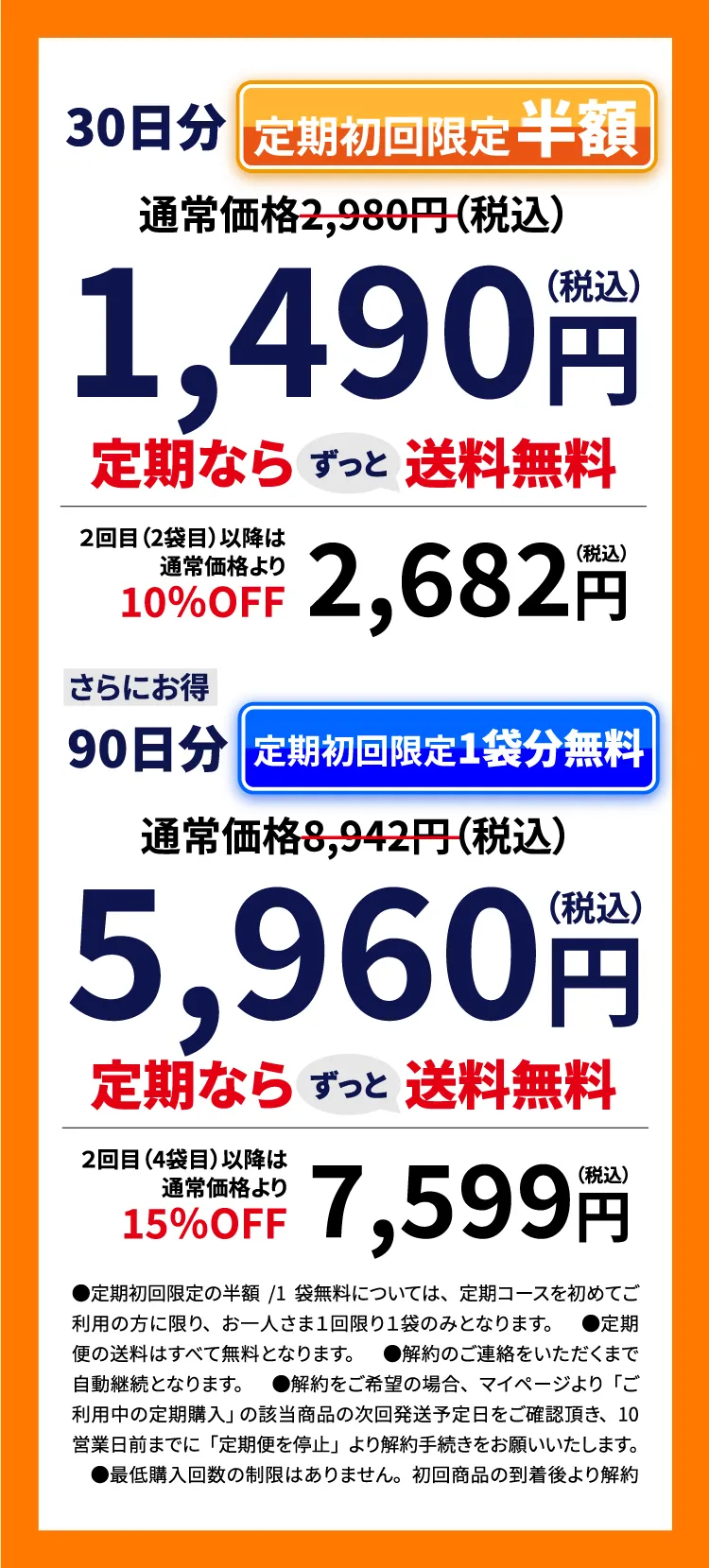 30日分 通常価格2,980円（税込）定期初回限定 半額 1,490円（税込）定期なら送料無料 ずっと ２回目（2袋目）以降は通常価格より 10％OFF 2,682円（税込）さらにお得 90日分 通常価格8,942円（税込）定期初回限定 1袋分無料 5,960円（税込）定期なら送料無料 ずっと ２回目（4袋目）以降は通常価格より 15％OFF 7,599円（税込）●定期初回限定の1袋分半額または無料については、定期コースを初めてご利用の方に限り、お一人さま１回限り１袋のみとなります。　●定期便の送料はすべて無料となります。　●解約のご連絡をいただくまで自動継続となります。　●解約をご希望の場合、マイページより「ご利用中の定期購入」 の該当商品の次回発送予定日をご確認頂き、10営業日前までに「定期便を停止」より解約手続きをお願いいたします。　●最低購入回数の制限はありません。初回商品の到着後より解約が可能です。