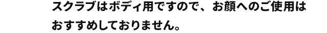 スクラブはボディ用ですので、洗浄力がお顔専用の物よりも強いためお顔へのご使用はおすすめしておりません。　