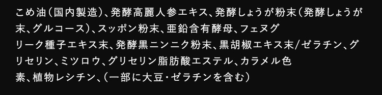 こめ油（国内製造）、発酵高麗人参エキス、発酵しょうが粉末（発酵しょうが末、グルコース）、スッポン粉末、亜鉛含有酵母、フェヌグリーク種子エキス末、発酵黒ニンニク粉末、黒胡椒エキス末/ゼラチン、グリセリン、ミツロウ、グリセリン脂肪酸エステル、カラメル色素、植物レシチン、）一部に大豆・ゼラチンを含む）