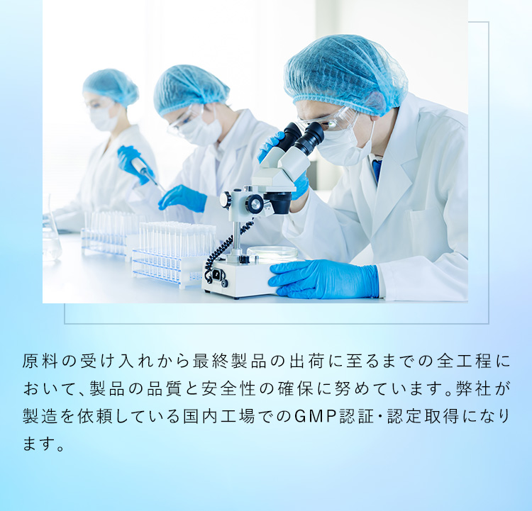 原料の受け入れから最終製品の出荷に至るまでの全工程において、製品の品質と安全性の確保に努めてまいります。弊社が製造を依頼している国内工場でのGMP認証・認定取得になります。