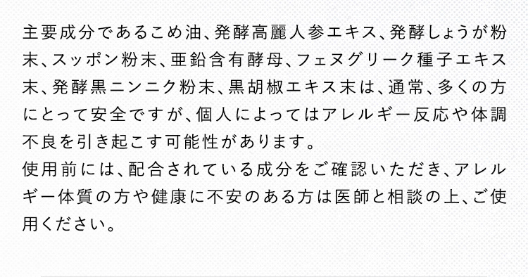 主要成分であるこめ油、発酵高麗人参エキス、発酵しょうが粉末、スッポン粉末、亜鉛含有酵母、フェヌグリーク種子エキス末、発酵黒ニンニク粉末、黒胡椒エキス末は、通常、多くの方にとって安全ですが、個人によってはアレルギー反応や体調不良を引き起こす可能性があります。使用前には、配合されている成分をご確認いただき、アレルギー体質の方や健康に不安のある方は医師と相談の上、ご使用ください。