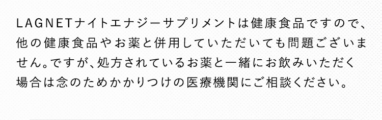 LAGNETナイトエナジーサプリメントは健康食品ですので、他の健康食品やお薬と併用していただいても問題ございません。ですが、処方されているお薬と一緒にお飲みいただく場合は念のためかかりつけの医療機関にご相談ください。