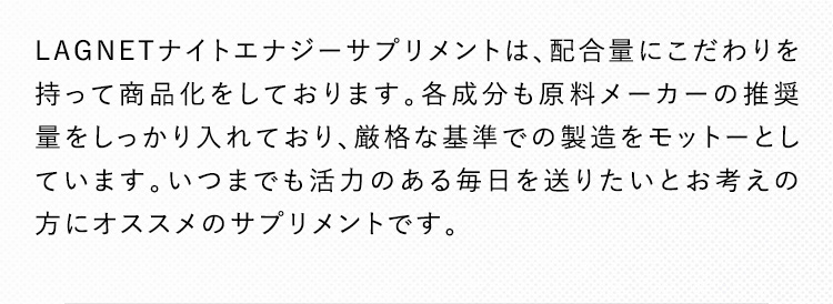 LAGNETナイトエナジーサプリメントは、配合量にこだわりを持って商品化をしております。各成分も原料メーカーの推奨量をしっかり入れており、厳格な基準での製造をモットーとしています。いつまでも活力のある毎日を送りたいとお考えの方にオススメのサプリメントです。
