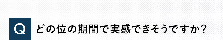 Q どのくらいの期間で実感できそうですか？
