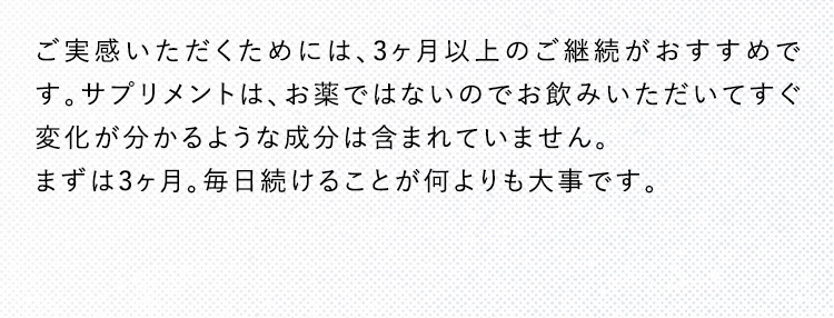ご実感いただくためには、3ヶ月以上のご継続がおすすめです。サプリメントは、お薬ではないのでお飲みいただいてすぐ変化が分かるような成分は含まれていません。まずは3ヶ月。毎日続けることが何よりも大事です。